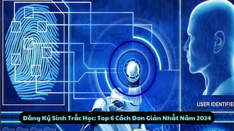 Top 6 Cách Đăng Ký Sinh Trắc Học Đơn Giản Nhất 2024